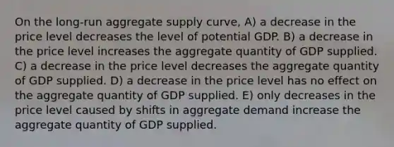 On the long-run aggregate supply curve, A) a decrease in the price level decreases the level of potential GDP. B) a decrease in the price level increases the aggregate quantity of GDP supplied. C) a decrease in the price level decreases the aggregate quantity of GDP supplied. D) a decrease in the price level has no effect on the aggregate quantity of GDP supplied. E) only decreases in the price level caused by shifts in aggregate demand increase the aggregate quantity of GDP supplied.