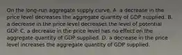 On the​ long-run aggregate supply​ curve, A. a decrease in the price level decreases the aggregate quantity of GDP supplied. B. a decrease in the price level decreases the level of potential GDP. C. a decrease in the price level has no effect on the aggregate quantity of GDP supplied. D. a decrease in the price level increases the aggregate quantity of GDP supplied.