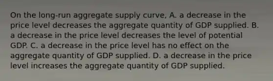 On the​ long-run aggregate supply​ curve, A. a decrease in the price level decreases the aggregate quantity of GDP supplied. B. a decrease in the price level decreases the level of potential GDP. C. a decrease in the price level has no effect on the aggregate quantity of GDP supplied. D. a decrease in the price level increases the aggregate quantity of GDP supplied.