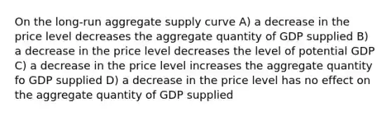 On the long-run aggregate supply curve A) a decrease in the price level decreases the aggregate quantity of GDP supplied B) a decrease in the price level decreases the level of potential GDP C) a decrease in the price level increases the aggregate quantity fo GDP supplied D) a decrease in the price level has no effect on the aggregate quantity of GDP supplied