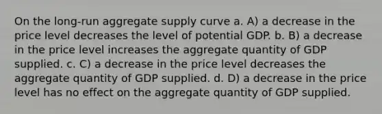 On the long-run aggregate supply curve a. A) a decrease in the price level decreases the level of potential GDP. b. B) a decrease in the price level increases the aggregate quantity of GDP supplied. c. C) a decrease in the price level decreases the aggregate quantity of GDP supplied. d. D) a decrease in the price level has no effect on the aggregate quantity of GDP supplied.