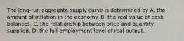 The​ long-run aggregate supply curve is determined by A. the amount of inflation in the economy. B. the real value of cash balances. C. the relationship between price and quantity supplied. D. the​ full-employment level of real output.