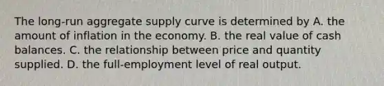 The​ long-run aggregate supply curve is determined by A. the amount of inflation in the economy. B. the real value of cash balances. C. the relationship between price and quantity supplied. D. the​ full-employment level of real output.