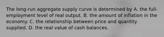 The​ long-run aggregate supply curve is determined by A. the​ full-employment level of real output. B. the amount of inflation in the economy. C. the relationship between price and quantity supplied. D. the real value of cash balances.