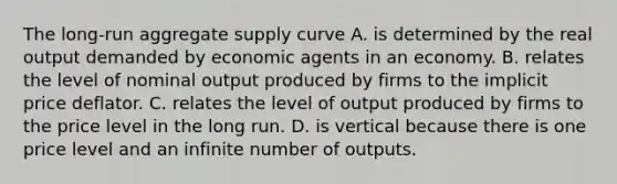 The long-run aggregate supply curve A. is determined by the real output demanded by economic agents in an economy. B. relates the level of nominal output produced by firms to the implicit price deflator. C. relates the level of output produced by firms to the price level in the long run. D. is vertical because there is one price level and an infinite number of outputs.