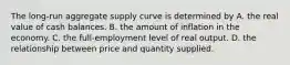 The​ long-run aggregate supply curve is determined by A. the real value of cash balances. B. the amount of inflation in the economy. C. the​ full-employment level of real output. D. the relationship between price and quantity supplied.