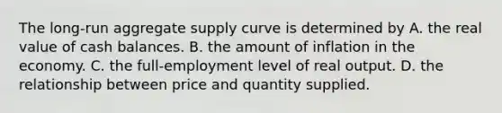 The​ long-run aggregate supply curve is determined by A. the real value of cash balances. B. the amount of inflation in the economy. C. the​ full-employment level of real output. D. the relationship between price and quantity supplied.