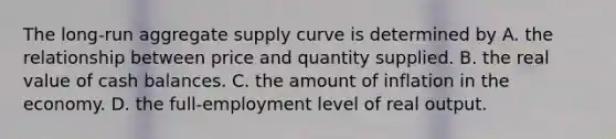 The​ long-run aggregate supply curve is determined by A. the relationship between price and quantity supplied. B. the real value of cash balances. C. the amount of inflation in the economy. D. the​ full-employment level of real output.