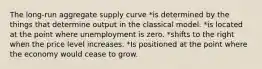 The long-run aggregate supply curve *is determined by the things that determine output in the classical model. *is located at the point where unemployment is zero. *shifts to the right when the price level increases. *Is positioned at the point where the economy would cease to grow.