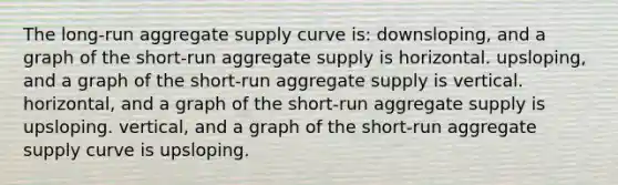 The long-run aggregate supply curve is: downsloping, and a graph of the short-run aggregate supply is horizontal. upsloping, and a graph of the short-run aggregate supply is vertical. horizontal, and a graph of the short-run aggregate supply is upsloping. vertical, and a graph of the short-run aggregate supply curve is upsloping.