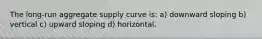 The long-run aggregate supply curve is: a) downward sloping b) vertical c) upward sloping d) horizontal.