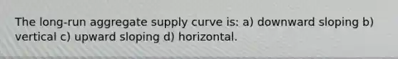 The long-run aggregate supply curve is: a) downward sloping b) vertical c) upward sloping d) horizontal.