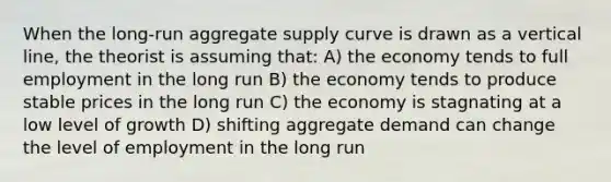 When the long-run aggregate supply curve is drawn as a vertical line, the theorist is assuming that: A) the economy tends to full employment in the long run B) the economy tends to produce stable prices in the long run C) the economy is stagnating at a low level of growth D) shifting aggregate demand can change the level of employment in the long run