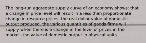 The long-run aggregate supply curve of an economy shows: that a change in price level will result in a less than proportionate change in resource prices. the real dollar value of domestic output produced. the various quantities of goods firms will supply when there is a change in the level of prices in the market. the value of domestic output in physical units.