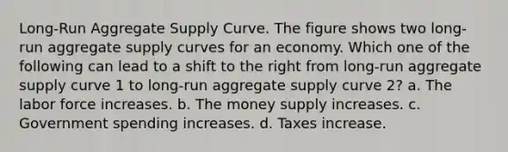 Long-Run Aggregate Supply Curve. The figure shows two long-run aggregate supply curves for an economy. Which one of the following can lead to a shift to the right from long-run aggregate supply curve 1 to long-run aggregate supply curve 2? a. The labor force increases. b. The money supply increases. c. Government spending increases. d. Taxes increase.