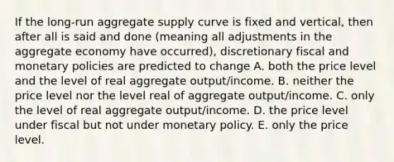 If the long-run aggregate supply curve is fixed and vertical, then after all is said and done (meaning all adjustments in the aggregate economy have occurred), discretionary fiscal and monetary policies are predicted to change A. both the price level and the level of real aggregate output/income. B. neither the price level nor the level real of aggregate output/income. C. only the level of real aggregate output/income. D. the price level under fiscal but not under monetary policy. E. only the price level.