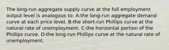 The long-run aggregate supply curve at the full employment output level is analogous to: A-the long-run aggregate demand curve at each price level. B-the short-run Phillips curve at the natural rate of unemployment. C-the horizontal portion of the Phillips curve. D-the long-run Phillips curve at the natural rate of unemployment.