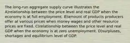 The long-run aggregate supply curve illustrates the A)relationship between the price level and real GDP when the economy is at full employment. B)amount of products producers offer at various prices when money wages and other resource prices are fixed. C)relationship between the price level and real GDP when the economy is at zero unemployment. D)surpluses, shortages and equilibrium level of GDP.