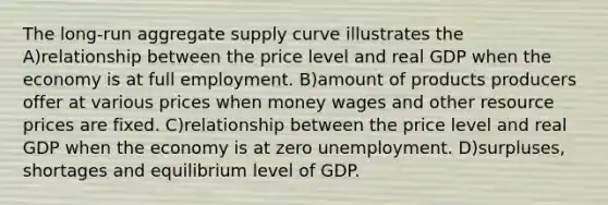 The long-run aggregate supply curve illustrates the A)relationship between the price level and real GDP when the economy is at full employment. B)amount of products producers offer at various prices when money wages and other resource prices are fixed. C)relationship between the price level and real GDP when the economy is at zero unemployment. D)surpluses, shortages and equilibrium level of GDP.