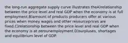 the long-run aggregate supply curve illustrates theA)relationship between the price level and real GDP when the economy is at full employment.B)amount of products producers offer at various prices when money wages and other resourceprices are fixed.C)relationship between the price level and real GDP when the economy is at zerounemployment.D)surpluses, shortages and equilibrium level of GDP.