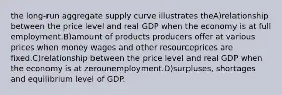 the long-run aggregate supply curve illustrates theA)relationship between the price level and real GDP when the economy is at full employment.B)amount of products producers offer at various prices when money wages and other resourceprices are fixed.C)relationship between the price level and real GDP when the economy is at zerounemployment.D)surpluses, shortages and equilibrium level of GDP.