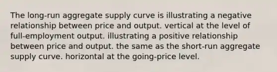 The long-run aggregate supply curve is illustrating a negative relationship between price and output. vertical at the level of full-employment output. illustrating a positive relationship between price and output. the same as the short-run aggregate supply curve. horizontal at the going-price level.