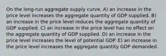 On the long-run aggregate supply curve, A) an increase in the price level increases the aggregate quantity of GDP supplied. B) an increase in the price level reduces the aggregate quantity of GDP supplied. C) an increase in the price level has no effect on the aggregate quantity of GDP supplied. D) an increase in the price level increases the level of potential GDP. E) an increase in the price level increases the aggregate quantity GDP demanded.