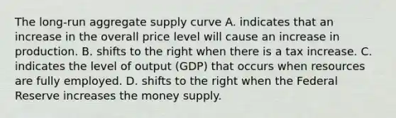 The​ long-run aggregate supply curve A. indicates that an increase in the overall price level will cause an increase in production. B. shifts to the right when there is a tax increase. C. indicates the level of output​ (GDP) that occurs when resources are fully employed. D. shifts to the right when the Federal Reserve increases the money supply.