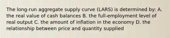 The long-run aggregate supply curve (LARS) is determined by: A. the real value of cash balances B. the full-employment level of real output C. the amount of inflation in the economy D. the relationship between price and quantity supplied