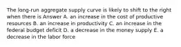 The long-run aggregate supply curve is likely to shift to the right when there is Answer A. an increase in the cost of productive resources B. an increase in productivity C. an increase in the federal budget deficit D. a decrease in the money supply E. a decrease in the labor force