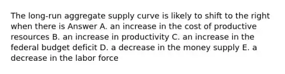 The long-run aggregate supply curve is likely to shift to the right when there is Answer A. an increase in the cost of productive resources B. an increase in productivity C. an increase in the federal budget deficit D. a decrease in the money supply E. a decrease in the labor force