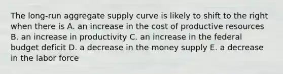 The long-run aggregate supply curve is likely to shift to the right when there is A. an increase in the cost of productive resources B. an increase in productivity C. an increase in the federal budget deficit D. a decrease in the money supply E. a decrease in the labor force