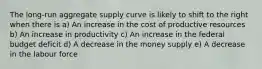 The long-run aggregate supply curve is likely to shift to the right when there is a) An increase in the cost of productive resources b) An increase in productivity c) An increase in the federal budget deficit d) A decrease in the money supply e) A decrease in the labour force