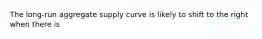 The long-run aggregate supply curve is likely to shift to the right when there is