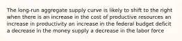 The long-run aggregate supply curve is likely to shift to the right when there is an increase in the cost of productive resources an increase in productivity an increase in the federal budget deficit a decrease in the money supply a decrease in the labor force