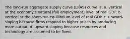 The long-run aggregate supply curve (LRAS) curve is: a. vertical at the economy's natural (full employment) level of real GDP. b. vertical at the short-run equilibrium level of real GDP. c. upward-sloping because firms respond to higher prices by producing more output. d. upward-sloping because resources and technology are assumed to be fixed.