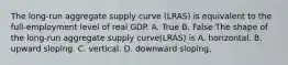 The​ long-run aggregate supply curve ​(LRAS​) is equivalent to the​ full-employment level of real GDP. A. True B. False The shape of the​ long-run aggregate supply curve​(LRAS​) is A. horizontal. B. upward sloping. C. vertical. D. downward sloping.