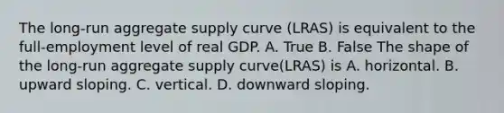 The​ long-run aggregate supply curve ​(LRAS​) is equivalent to the​ full-employment level of real GDP. A. True B. False The shape of the​ long-run aggregate supply curve​(LRAS​) is A. horizontal. B. upward sloping. C. vertical. D. downward sloping.