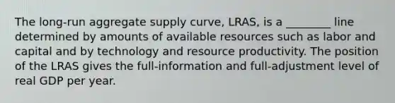 The ​long-run aggregate supply​ curve, ​LRAS, is a ________ line determined by amounts of available resources such as labor and capital and by technology and resource productivity. The position of the LRAS gives the​ full-information and​ full-adjustment level of real GDP per year.