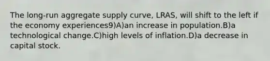 The long-run aggregate supply curve, LRAS, will shift to the left if the economy experiences9)A)an increase in population.B)a technological change.C)high levels of inflation.D)a decrease in capital stock.