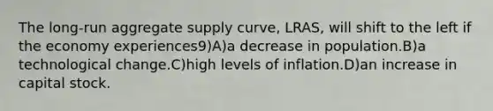 The long-run aggregate supply curve, LRAS, will shift to the left if the economy experiences9)A)a decrease in population.B)a technological change.C)high levels of inflation.D)an increase in capital stock.