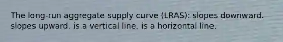 The long-run aggregate supply curve (LRAS): slopes downward. slopes upward. is a vertical line. is a horizontal line.