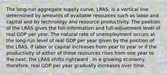 The ​long-run aggregate supply​ curve, ​LRAS, is a vertical line determined by amounts of available resources such as labor and capital and by technology and resource productivity. The position of the LRAS gives the​ full-information and​ full-adjustment level of real GDP per year. The natural rate of unemployment occurs at the​ long-run level of real GDP per year given by the position of the LRAS. If labor or capital increases from year to year or if the productivity of either of these resources rises from one year to the​ next, the LRAS shifts rightward . In a growing​ economy, therefore, real GDP per year gradually increases over time.