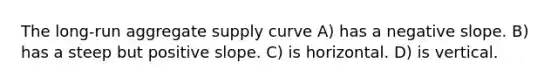 The long-run aggregate supply curve A) has a negative slope. B) has a steep but positive slope. C) is horizontal. D) is vertical.