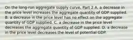 On the​ long-run aggregate supply​ curve, Part 2 A. a decrease in the price level increases the aggregate quantity of GDP supplied. B. a decrease in the price level has no effect on the aggregate quantity of GDP supplied. C. a decrease in the price level decreases the aggregate quantity of GDP supplied. D. a decrease in the price level decreases the level of potential GDP.