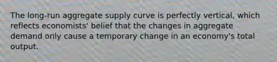 The long-run aggregate supply curve is perfectly vertical, which reflects economists' belief that the changes in aggregate demand only cause a temporary change in an economy's total output.