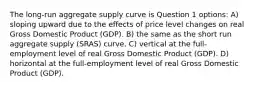 The long-run aggregate supply curve is Question 1 options: A) sloping upward due to the effects of price level changes on real Gross Domestic Product (GDP). B) the same as the short run aggregate supply (SRAS) curve. C) vertical at the full-employment level of real Gross Domestic Product (GDP). D) horizontal at the full-employment level of real Gross Domestic Product (GDP).