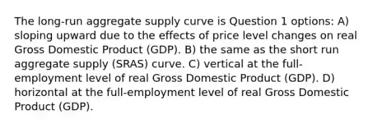 The long-run aggregate supply curve is Question 1 options: A) sloping upward due to the effects of price level changes on real Gross Domestic Product (GDP). B) the same as the short run aggregate supply (SRAS) curve. C) vertical at the full-employment level of real Gross Domestic Product (GDP). D) horizontal at the full-employment level of real Gross Domestic Product (GDP).