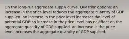 On the long-run aggregate supply curve, Question options: an increase in the price level reduces the aggregate quantity of GDP supplied. an increase in the price level increases the level of potential GDP. an increase in the price level has no effect on the aggregate quantity of GDP supplied. an increase in the price level increases the aggregate quantity of GDP supplied.