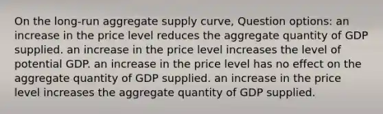 On the long-run aggregate supply curve, Question options: an increase in the price level reduces the aggregate quantity of GDP supplied. an increase in the price level increases the level of potential GDP. an increase in the price level has no effect on the aggregate quantity of GDP supplied. an increase in the price level increases the aggregate quantity of GDP supplied.